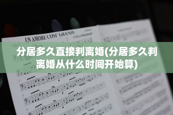 分居多久直接判离婚(分居多久判离婚从什么时间开始算)
