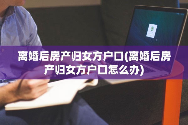 离婚后房产归女方户口(离婚后房产归女方户口怎么办)
