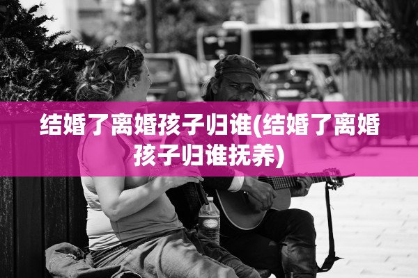 结婚了离婚孩子归谁(结婚了离婚孩子归谁抚养)