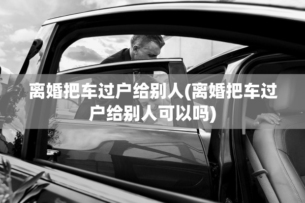 离婚把车过户给别人(离婚把车过户给别人可以吗)
