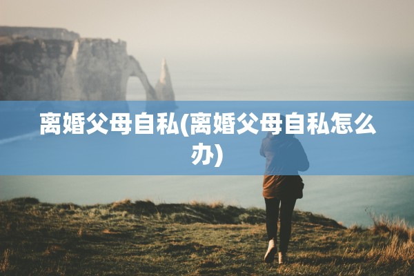 离婚父母自私(离婚父母自私怎么办)
