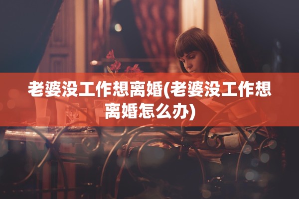 老婆没工作想离婚(老婆没工作想离婚怎么办)