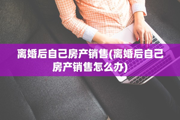 离婚后自己房产销售(离婚后自己房产销售怎么办)
