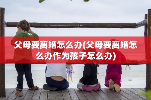 父母要离婚怎么办(父母要离婚怎么办作为孩子怎么办)