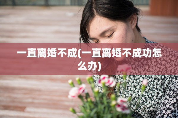 一直离婚不成(一直离婚不成功怎么办)