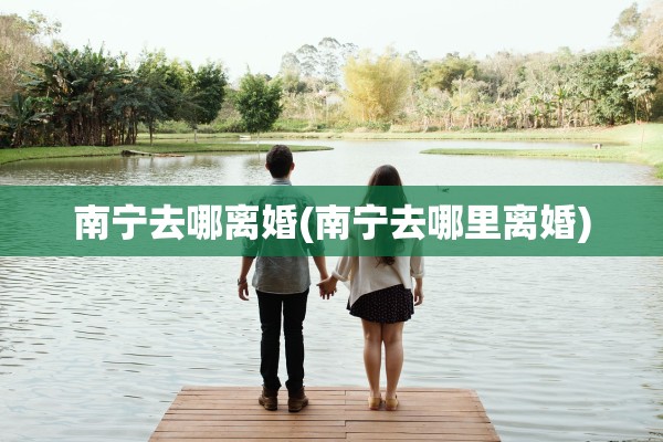 南宁去哪离婚(南宁去哪里离婚)