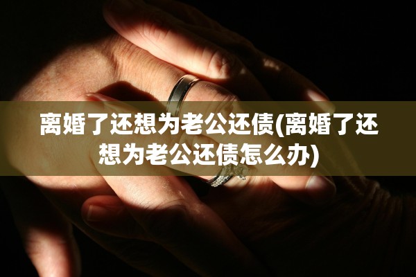 离婚了还想为老公还债(离婚了还想为老公还债怎么办)