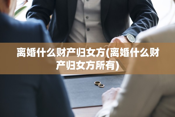 离婚什么财产归女方(离婚什么财产归女方所有)