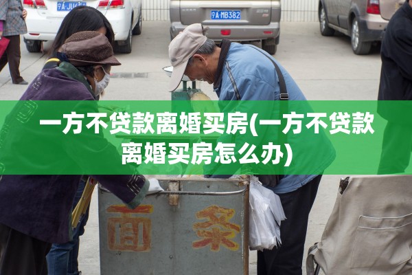 一方不贷款离婚买房(一方不贷款离婚买房怎么办)