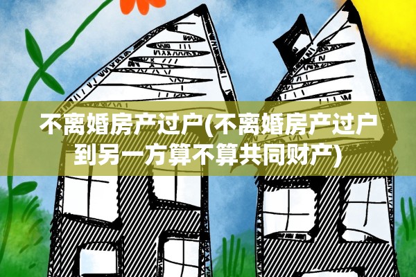 不离婚房产过户(不离婚房产过户到另一方算不算共同财产)