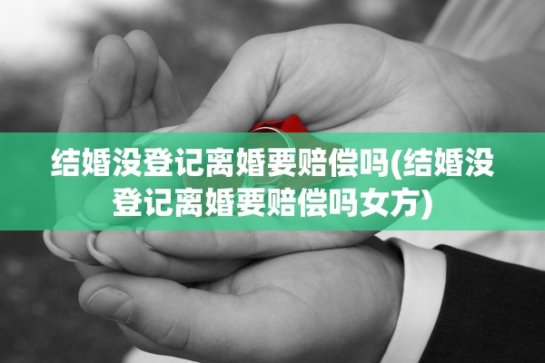 结婚没登记离婚要赔偿吗(结婚没登记离婚要赔偿吗女方)