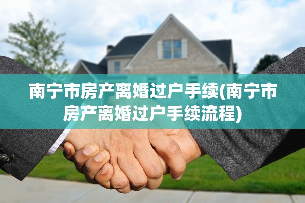 南宁市房产离婚过户手续(南宁市房产离婚过户手续流程)