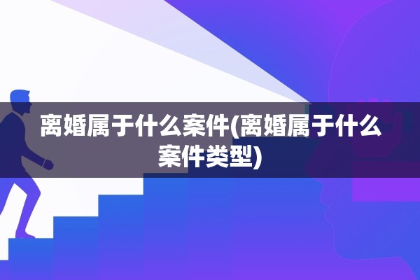 离婚属于什么案件(离婚属于什么案件类型)