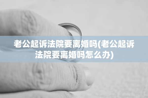 老公起诉法院要离婚吗(老公起诉法院要离婚吗怎么办)