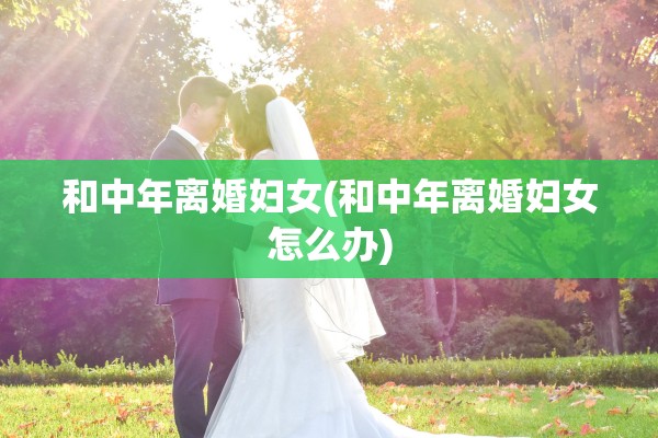 和中年离婚妇女(和中年离婚妇女怎么办)