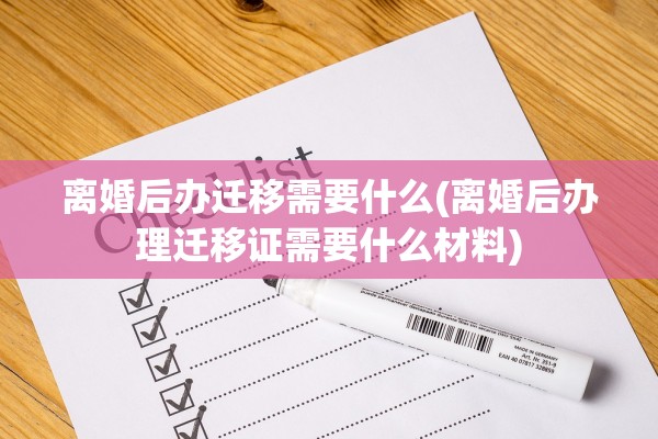 离婚后办迁移需要什么(离婚后办理迁移证需要什么材料)