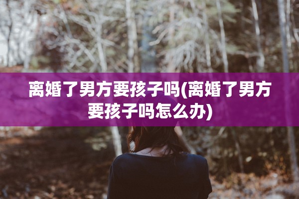 离婚了男方要孩子吗(离婚了男方要孩子吗怎么办)