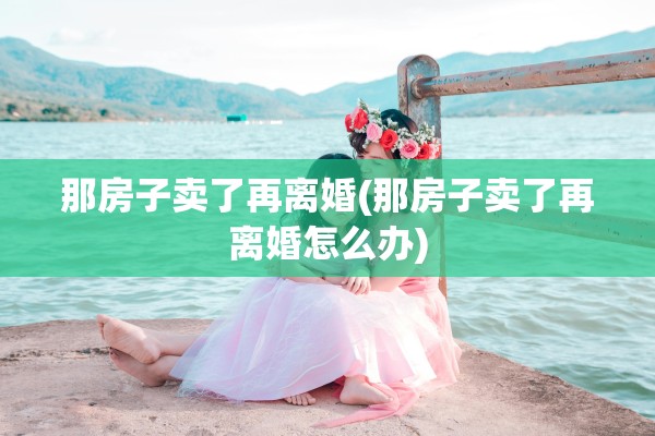 那房子卖了再离婚(那房子卖了再离婚怎么办)
