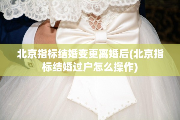 北京指标结婚变更离婚后(北京指标结婚过户怎么操作)