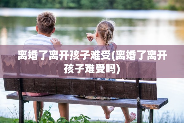 离婚了离开孩子难受(离婚了离开孩子难受吗)