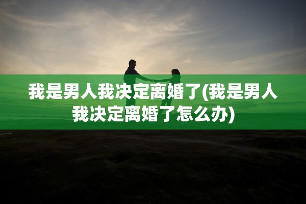 我是男人我决定离婚了(我是男人我决定离婚了怎么办)