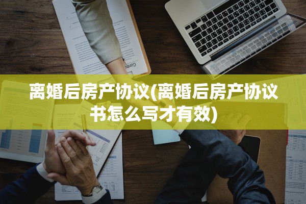 离婚后房产协议(离婚后房产协议书怎么写才有效)