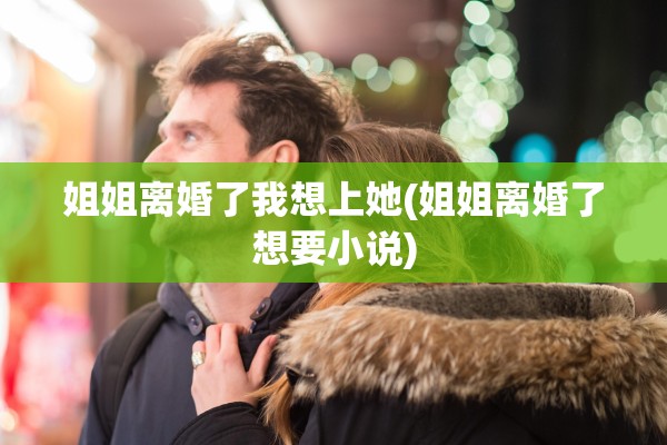姐姐离婚了我想上她(姐姐离婚了想要小说)