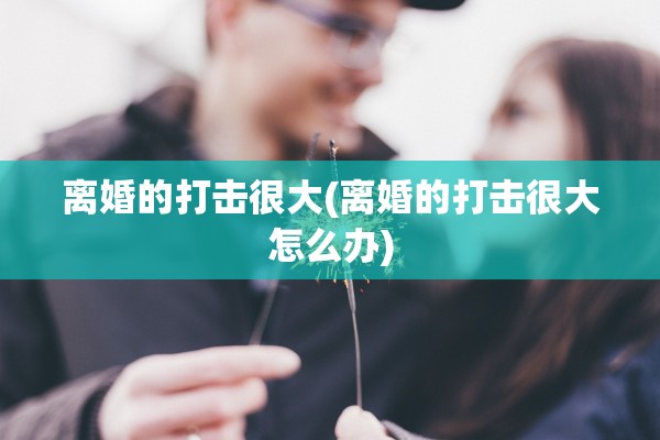 离婚的打击很大(离婚的打击很大怎么办)