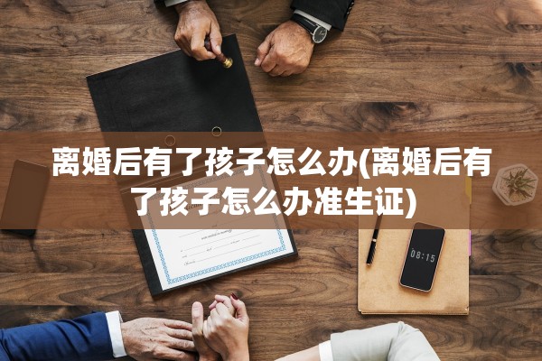离婚后有了孩子怎么办(离婚后有了孩子怎么办准生证)