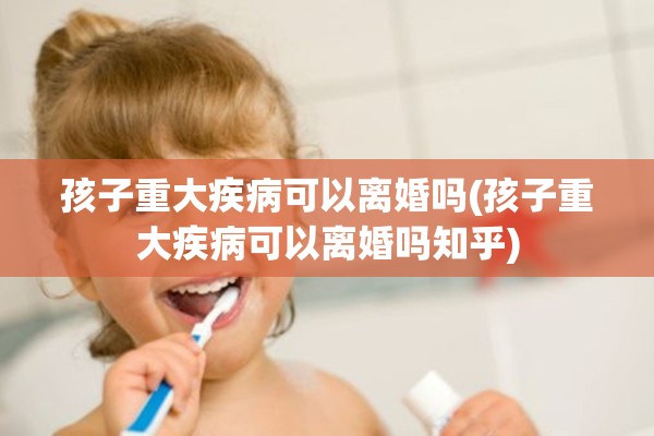 孩子重大疾病可以离婚吗(孩子重大疾病可以离婚吗知乎)