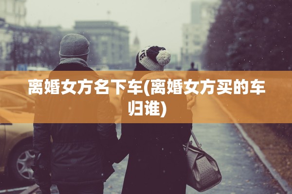 离婚女方名下车(离婚女方买的车归谁)