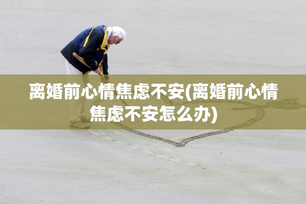 离婚前心情焦虑不安(离婚前心情焦虑不安怎么办)
