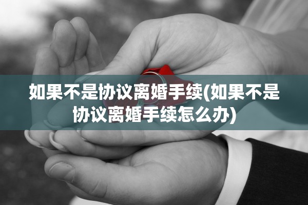 如果不是协议离婚手续(如果不是协议离婚手续怎么办)