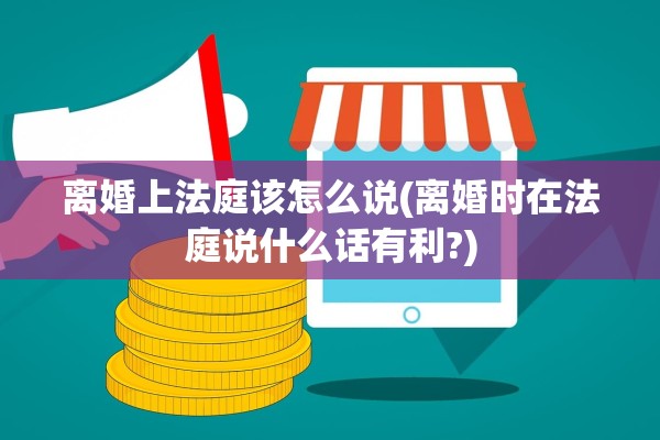 离婚上法庭该怎么说(离婚时在法庭说什么话有利?)