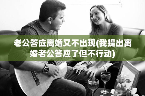老公答应离婚又不出现(我提出离婚老公答应了但不行动)