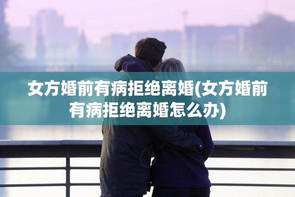 女方婚前有病拒绝离婚(女方婚前有病拒绝离婚怎么办)
