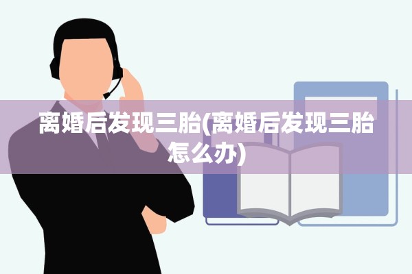 离婚后发现三胎(离婚后发现三胎怎么办)