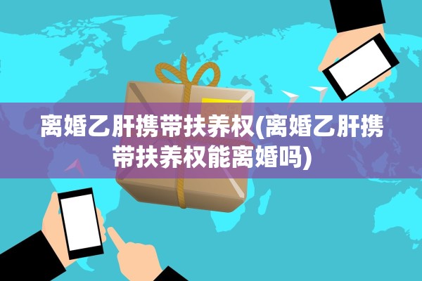 离婚乙肝携带扶养权(离婚乙肝携带扶养权能离婚吗)