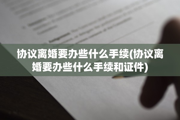 协议离婚要办些什么手续(协议离婚要办些什么手续和证件)