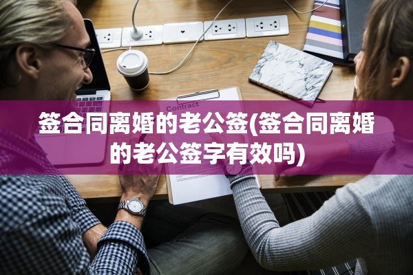 签合同离婚的老公签(签合同离婚的老公签字有效吗)