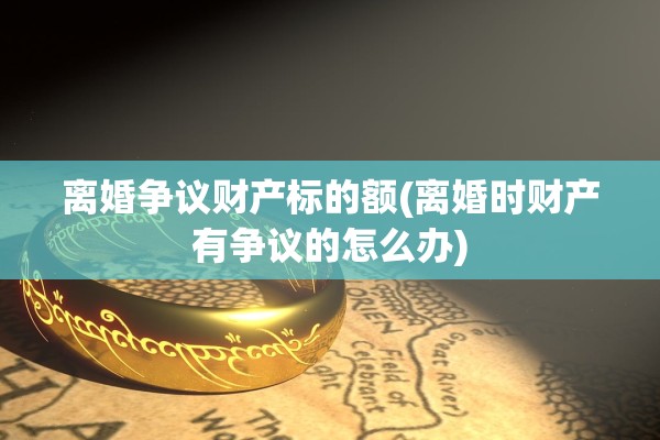离婚争议财产标的额(离婚时财产有争议的怎么办)
