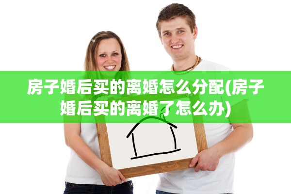 房子婚后买的离婚怎么分配(房子婚后买的离婚了怎么办)