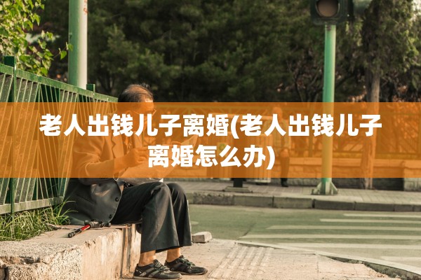 老人出钱儿子离婚(老人出钱儿子离婚怎么办)
