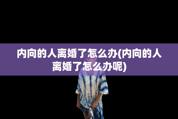内向的人离婚了怎么办(内向的人离婚了怎么办呢)