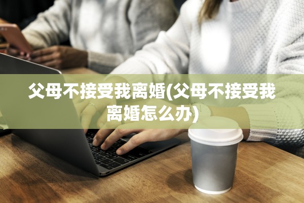 父母不接受我离婚(父母不接受我离婚怎么办)