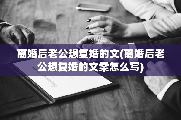 离婚后老公想复婚的文(离婚后老公想复婚的文案怎么写)