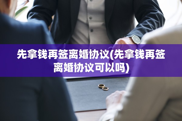先拿钱再签离婚协议(先拿钱再签离婚协议可以吗)