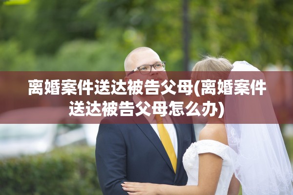 离婚案件送达被告父母(离婚案件送达被告父母怎么办)