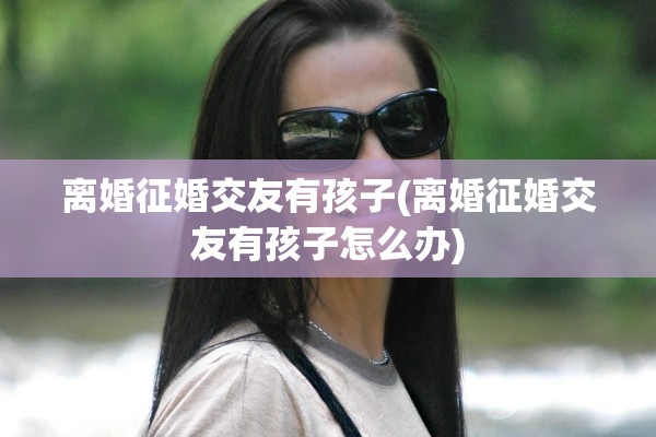 离婚征婚交友有孩子(离婚征婚交友有孩子怎么办)
