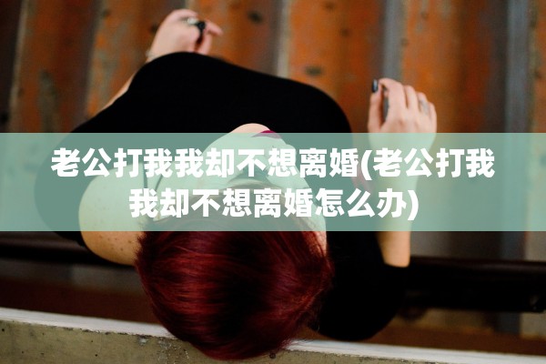 老公打我我却不想离婚(老公打我我却不想离婚怎么办)